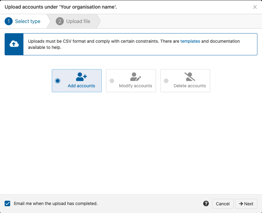 Pop-up window titled 'Upload accounts under 'Your organization name''. It is open at a tab named 'Select type' and numbered 1. A message reads, 'Uploads must be CSV format and comply with certain constraints. There are templates and documentation available to help.' Following this is a choice of radio buttons - 'Add accounts' (which is selected), 'Modify accounts' and 'Delete accounts'. There is also a check box labeled 'Email me when the upload has completed'. Finally, 'Next' and 'Cancel' buttons.