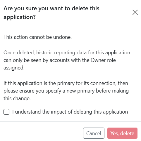 Pop-up dialog titled 'Are you sure you want to delete this application'. The text reads, 'This action cannot be undone. Once deleted, historic reporting data for this application can only be seen by accounts with the Owner role assigned. If this application is the primary for its connection, then please ensure you specify a new primary before making this change.' There is a check box labeled 'I understand the impact of deleting this application', followed by buttons labeled 'Yes, delete' and 'Cancel'.